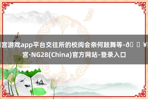 南宫游戏app平台交往所的校阅会奈何鼓舞等-🔥南宫·NG28(China)官方网站-登录入口