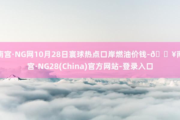 南宫·NG网10月28日寰球热点口岸燃油价钱-🔥南宫·NG28(China)官方网站-登录入口