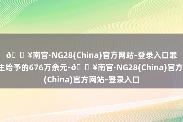 🔥南宫·NG28(China)官方网站-登录入口罪人经受他东谈主给予的676万余元-🔥南宫·NG28(China)官方网站-登录入口