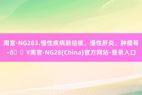 南宫·NG283.慢性疾病肺结核、慢性肝炎、肿瘤等-🔥南宫·NG28(China)官方网站-登录入口