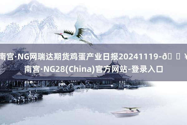 南宫·NG网瑞达期货鸡蛋产业日报20241119-🔥南宫·NG28(China)官方网站-登录入口