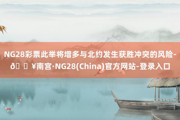 NG28彩票此举将增多与北约发生获胜冲突的风险-🔥南宫·NG28(China)官方网站-登录入口