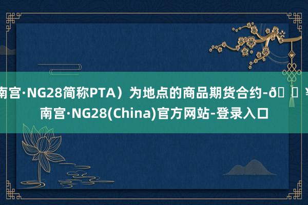 南宫·NG28简称PTA）为地点的商品期货合约-🔥南宫·NG28(China)官方网站-登录入口