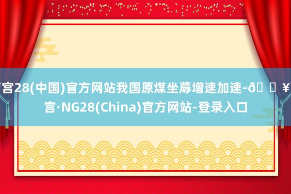 南宫28(中国)官方网站我国原煤坐蓐增速加速-🔥南宫·NG28(China)官方网站-登录入口