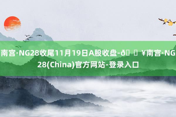 南宫·NG28收尾11月19日A股收盘-🔥南宫·NG28(China)官方网站-登录入口