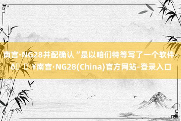 南宫·NG28并配确认“是以咱们特等写了一个软件-🔥南宫·NG28(China)官方网站-登录入口