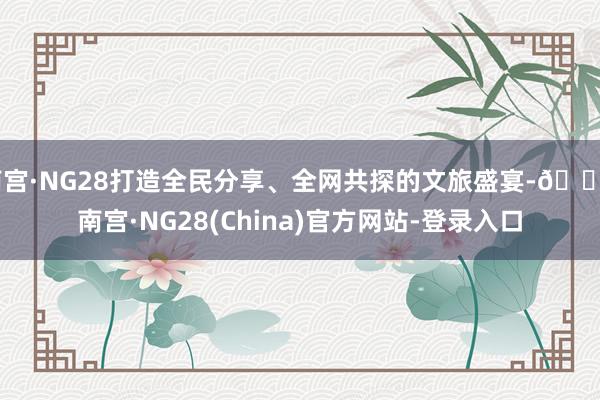 南宫·NG28打造全民分享、全网共探的文旅盛宴-🔥南宫·NG28(China)官方网站-登录入口
