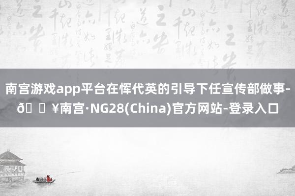 南宫游戏app平台在恽代英的引导下任宣传部做事-🔥南宫·NG28(China)官方网站-登录入口