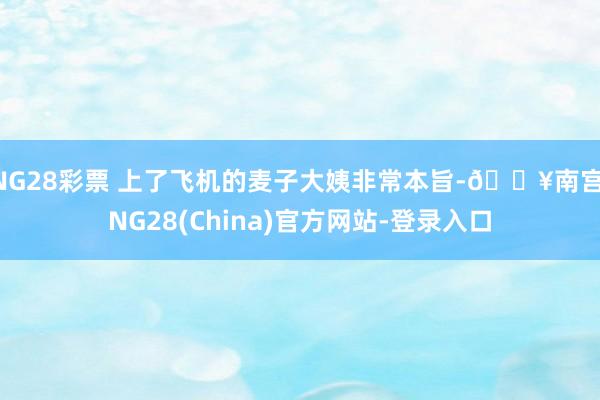 NG28彩票 上了飞机的麦子大姨非常本旨-🔥南宫·NG28(China)官方网站-登录入口
