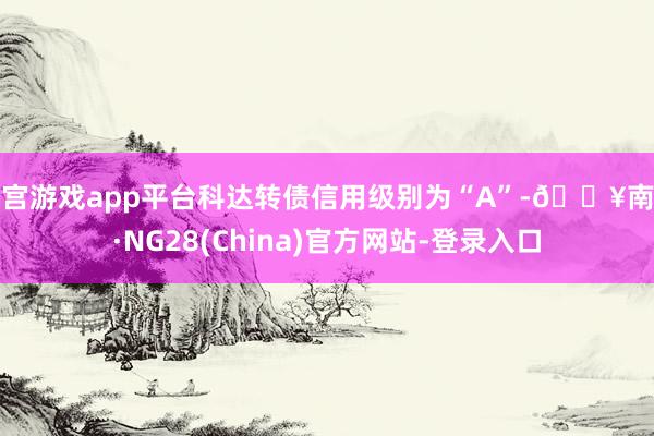 南宫游戏app平台科达转债信用级别为“A”-🔥南宫·NG28(China)官方网站-登录入口
