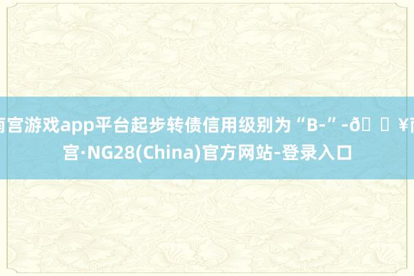 南宫游戏app平台起步转债信用级别为“B-”-🔥南宫·NG28(China)官方网站-登录入口