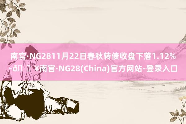 南宫·NG2811月22日春秋转债收盘下落1.12%-🔥南宫·NG28(China)官方网站-登录入口