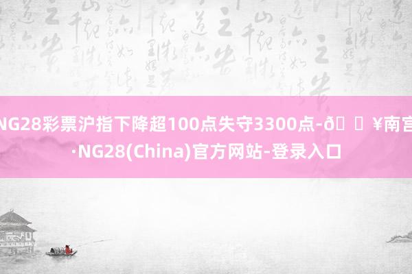 NG28彩票沪指下降超100点失守3300点-🔥南宫·NG28(China)官方网站-登录入口