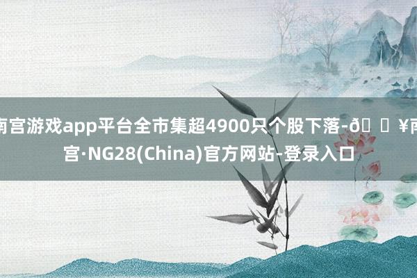 南宫游戏app平台全市集超4900只个股下落-🔥南宫·NG28(China)官方网站-登录入口