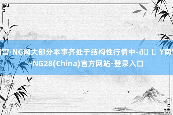 南宫·NG网大部分本事齐处于结构性行情中-🔥南宫·NG28(China)官方网站-登录入口