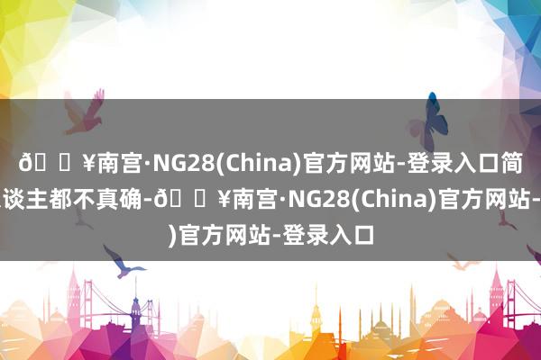 🔥南宫·NG28(China)官方网站-登录入口简直扫数东谈主都不真确-🔥南宫·NG28(China)官方网站-登录入口
