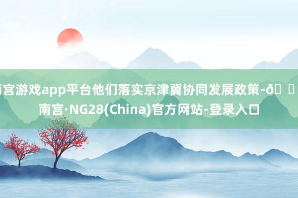 南宫游戏app平台他们落实京津冀协同发展政策-🔥南宫·NG28(China)官方网站-登录入口