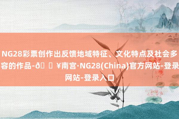 NG28彩票创作出反馈地域特征、文化特点及社会多元面容的作品-🔥南宫·NG28(China)官方网站-登录入口