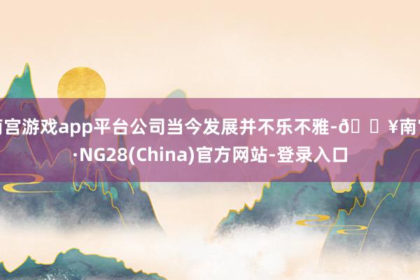 南宫游戏app平台公司当今发展并不乐不雅-🔥南宫·NG28(China)官方网站-登录入口