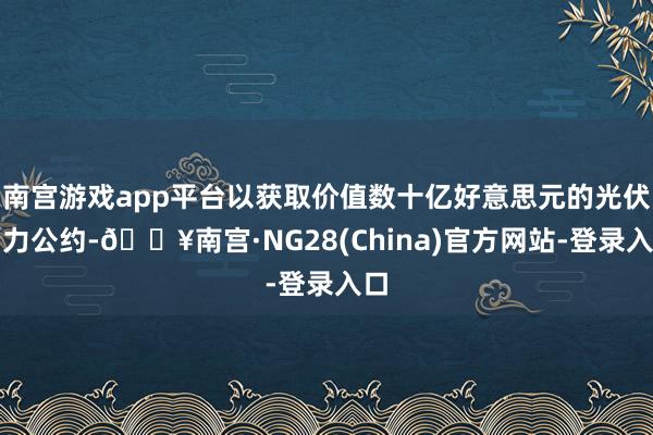 南宫游戏app平台以获取价值数十亿好意思元的光伏动力公约-🔥南宫·NG28(China)官方网站-登录入口