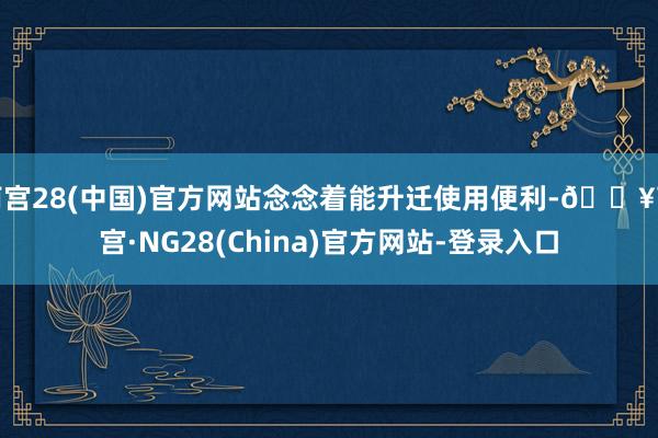南宫28(中国)官方网站念念着能升迁使用便利-🔥南宫·NG28(China)官方网站-登录入口