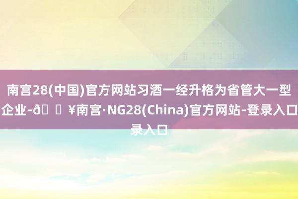 南宫28(中国)官方网站习酒一经升格为省管大一型企业-🔥南宫·NG28(China)官方网站-登录入口