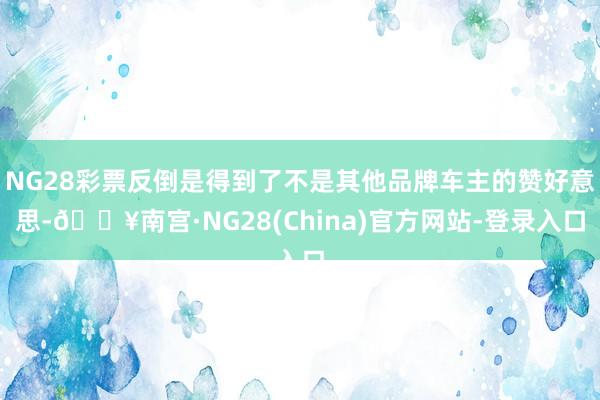 NG28彩票反倒是得到了不是其他品牌车主的赞好意思-🔥南宫·NG28(China)官方网站-登录入口