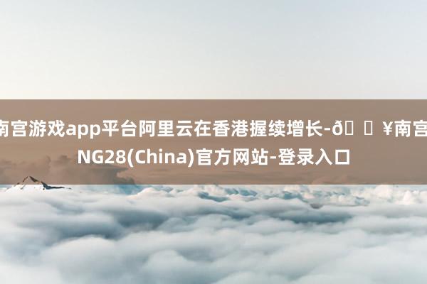 南宫游戏app平台阿里云在香港握续增长-🔥南宫·NG28(China)官方网站-登录入口