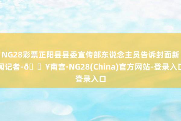 NG28彩票正阳县县委宣传部东说念主员告诉封面新闻记者-🔥南宫·NG28(China)官方网站-登录入口