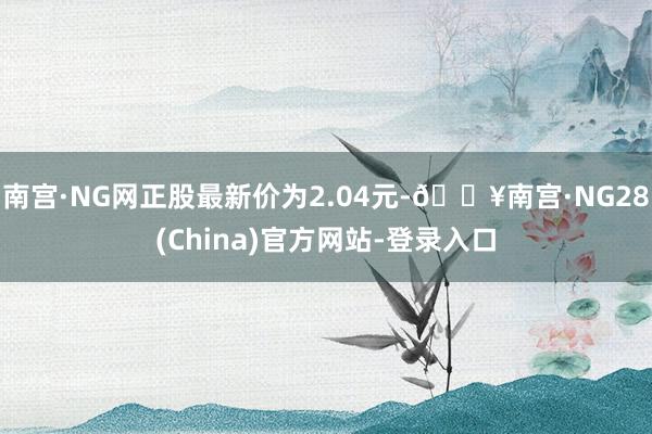 南宫·NG网正股最新价为2.04元-🔥南宫·NG28(China)官方网站-登录入口