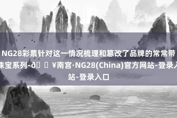 NG28彩票针对这一情况梳理和篡改了品牌的常常带领珠宝系列-🔥南宫·NG28(China)官方网站-登录入口