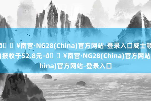 🔥南宫·NG28(China)官方网站-登录入口威士顿(301315)报收于52.8元-🔥南宫·NG28(China)官方网站-登录入口