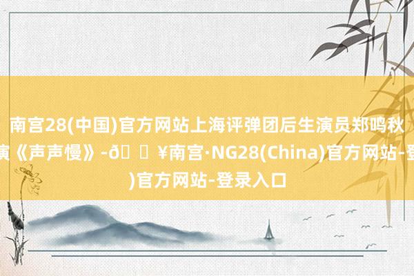 南宫28(中国)官方网站上海评弹团后生演员郑鸣秋助阵参演《声声慢》-🔥南宫·NG28(China)官方网站-登录入口
