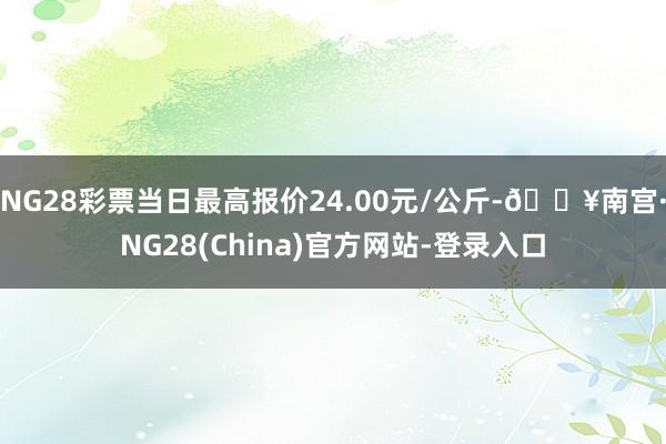 NG28彩票当日最高报价24.00元/公斤-🔥南宫·NG28(China)官方网站-登录入口