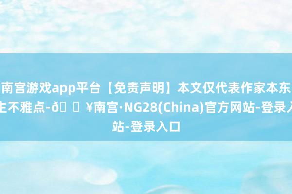 南宫游戏app平台【免责声明】本文仅代表作家本东谈主不雅点-🔥南宫·NG28(China)官方网站-登录入口