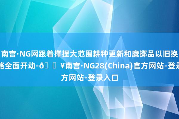 南宫·NG网跟着撑捏大范围耕种更新和糜掷品以旧换新战略全面开动-🔥南宫·NG28(China)官方网站-登录入口