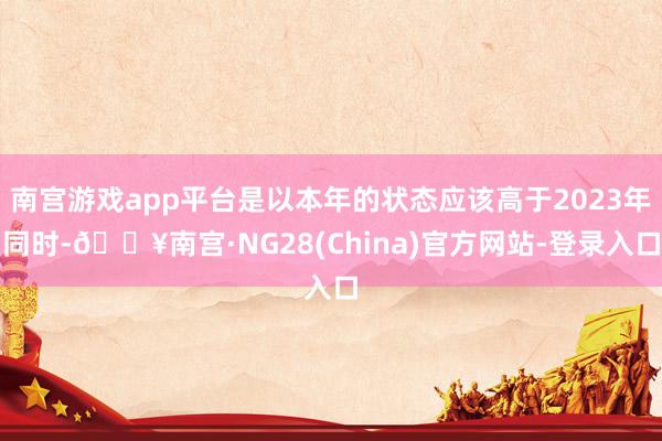 南宫游戏app平台是以本年的状态应该高于2023年同时-🔥南宫·NG28(China)官方网站-登录入口