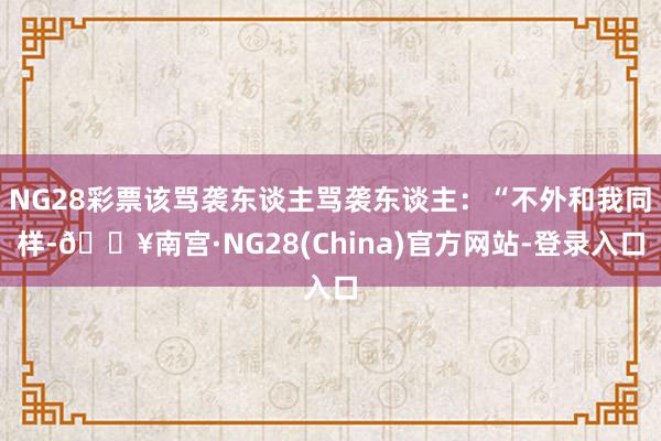NG28彩票该骂袭东谈主骂袭东谈主：“不外和我同样-🔥南宫·NG28(China)官方网站-登录入口