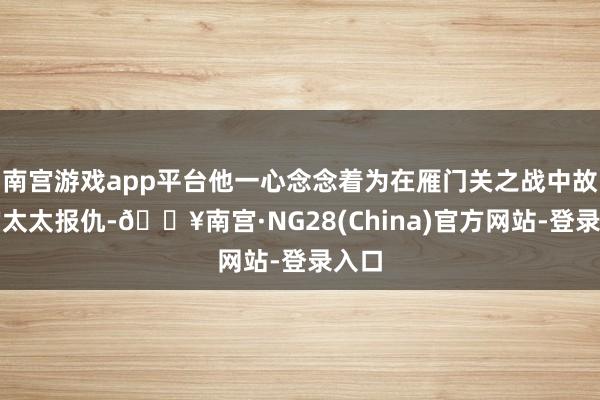 南宫游戏app平台他一心念念着为在雁门关之战中故去的太太报仇-🔥南宫·NG28(China)官方网站-登录入口