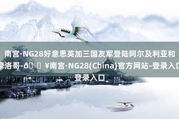 南宫·NG28好意思英加三国友军登陆阿尔及利亚和摩洛哥-🔥南宫·NG28(China)官方网站-登录入口