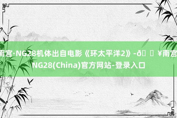 南宫·NG28机体出自电影《环太平洋2》-🔥南宫·NG28(China)官方网站-登录入口