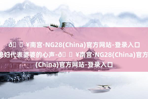 🔥南宫·NG28(China)官方网站-登录入口却展现的是儿媳妇代表婆婆的心声-🔥南宫·NG28(China)官方网站-登录入口