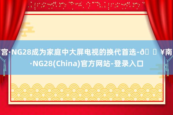 南宫·NG28成为家庭中大屏电视的换代首选-🔥南宫·NG28(China)官方网站-登录入口