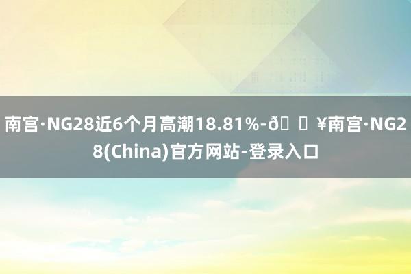 南宫·NG28近6个月高潮18.81%-🔥南宫·NG28(China)官方网站-登录入口