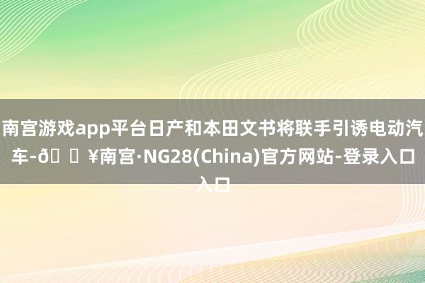 南宫游戏app平台日产和本田文书将联手引诱电动汽车-🔥南宫·NG28(China)官方网站-登录入口