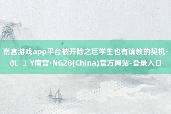 南宫游戏app平台被开除之后学生也有请教的契机-🔥南宫·NG28(China)官方网站-登录入口