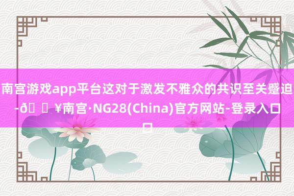 南宫游戏app平台这对于激发不雅众的共识至关蹙迫-🔥南宫·NG28(China)官方网站-登录入口