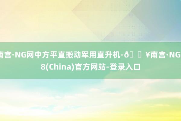 南宫·NG网中方平直搬动军用直升机-🔥南宫·NG28(China)官方网站-登录入口