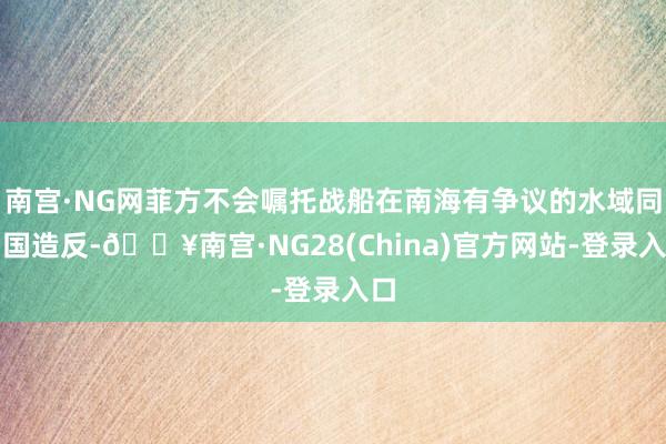 南宫·NG网菲方不会嘱托战船在南海有争议的水域同中国造反-🔥南宫·NG28(China)官方网站-登录入口