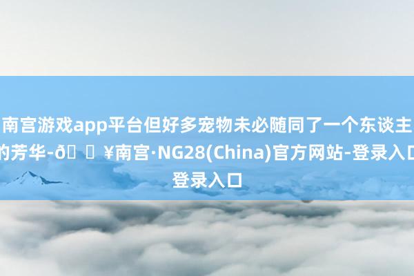南宫游戏app平台但好多宠物未必随同了一个东谈主的芳华-🔥南宫·NG28(China)官方网站-登录入口